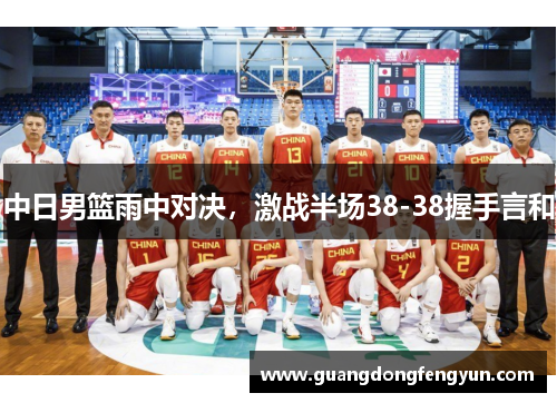 中日男篮雨中对决,激战半场38-38握手言和